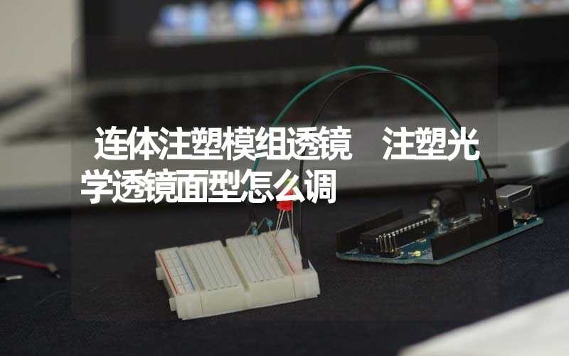 连体注塑模组透镜 注塑光学透镜面型怎么调